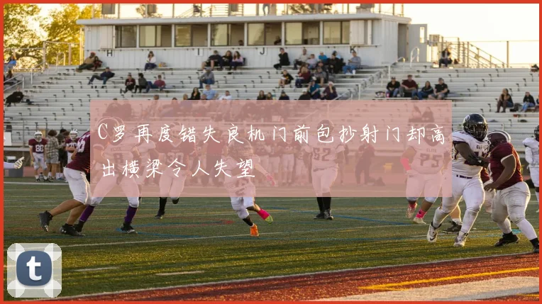 C罗再度错失良机门前包抄射门却高出横梁令人失望