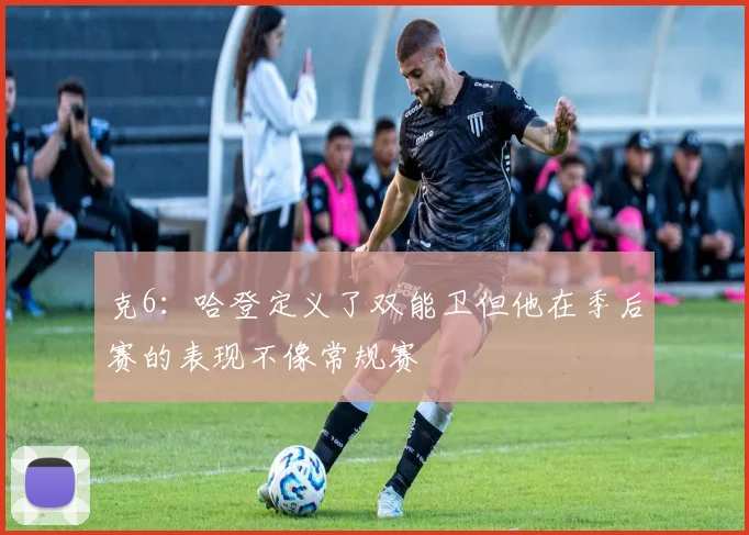 克6：哈登定义了双能卫但他在季后赛的表现不像常规赛
