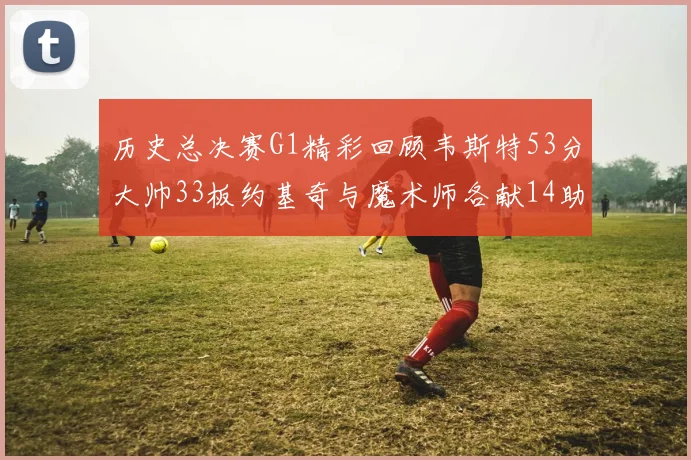 历史总决赛G1精彩回顾韦斯特53分大帅33板约基奇与魔术师各献14助攻