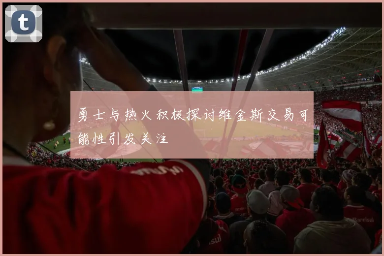 勇士与热火积极探讨维金斯交易可能性引发关注
