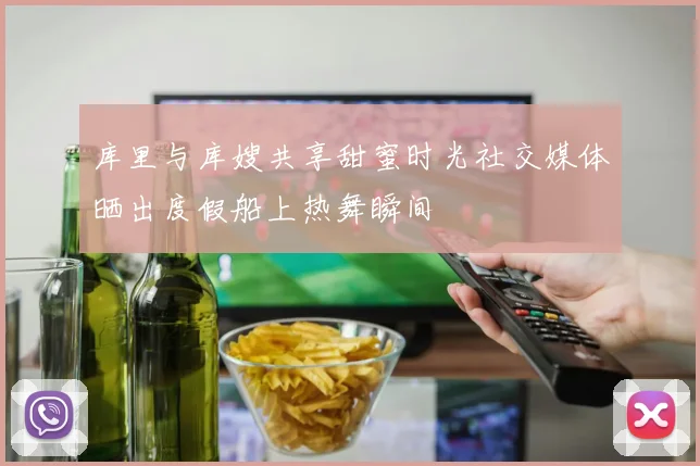 库里与库嫂共享甜蜜时光社交媒体晒出度假船上热舞瞬间