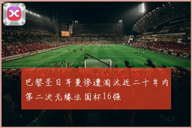 巴黎圣日耳曼惨遭淘汰近二十年内第二次无缘法国杯16强