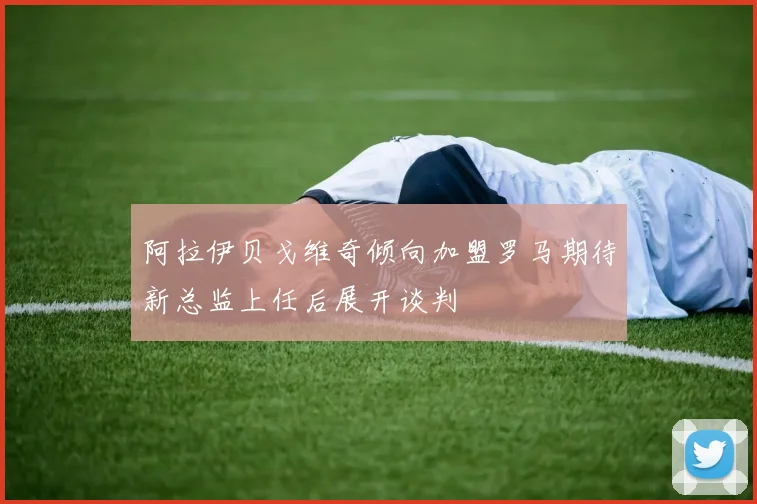 阿拉伊贝戈维奇倾向加盟罗马期待新总监上任后展开谈判