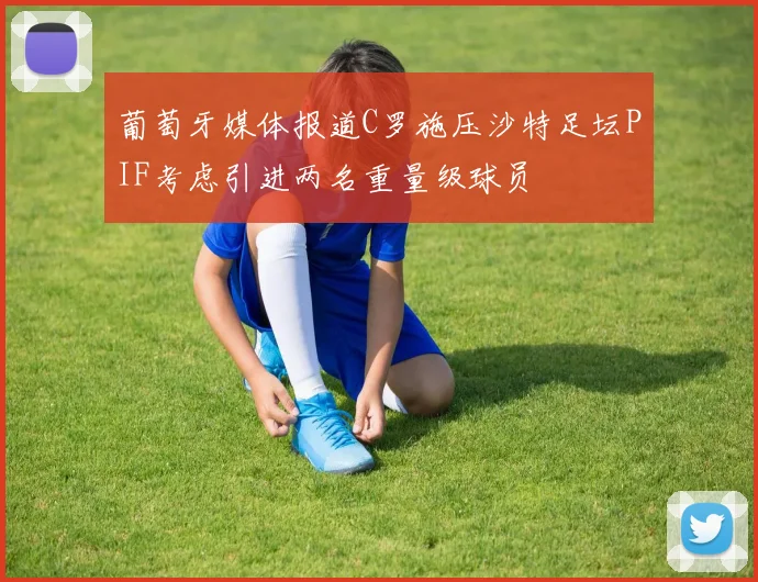 葡萄牙媒体报道C罗施压沙特足坛PIF考虑引进两名重量级球员