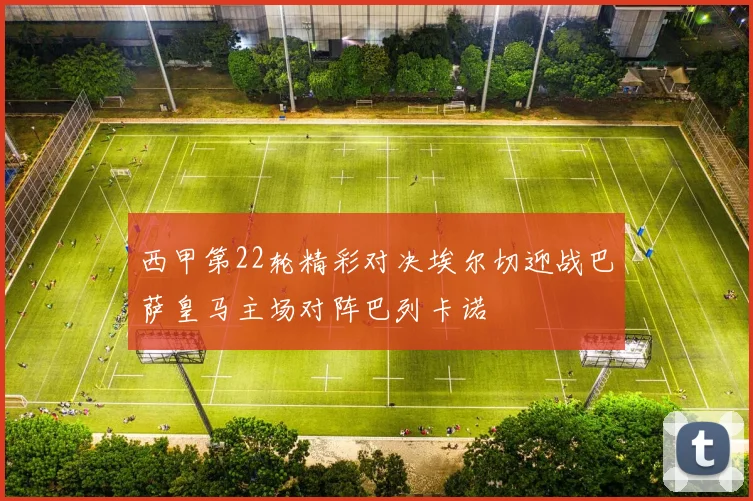 西甲第22轮精彩对决埃尔切迎战巴萨皇马主场对阵巴列卡诺