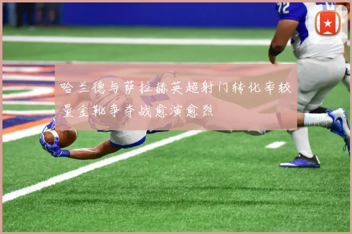 哈兰德与萨拉赫英超射门转化率较量金靴争夺战愈演愈烈