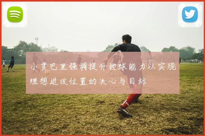 小贾巴里强调提升控球能力以实现理想进攻位置的决心与目标