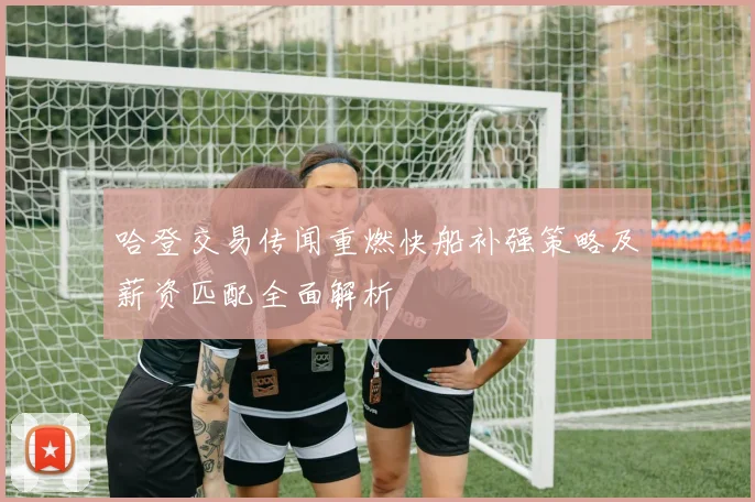 哈登交易传闻重燃快船补强策略及薪资匹配全面解析