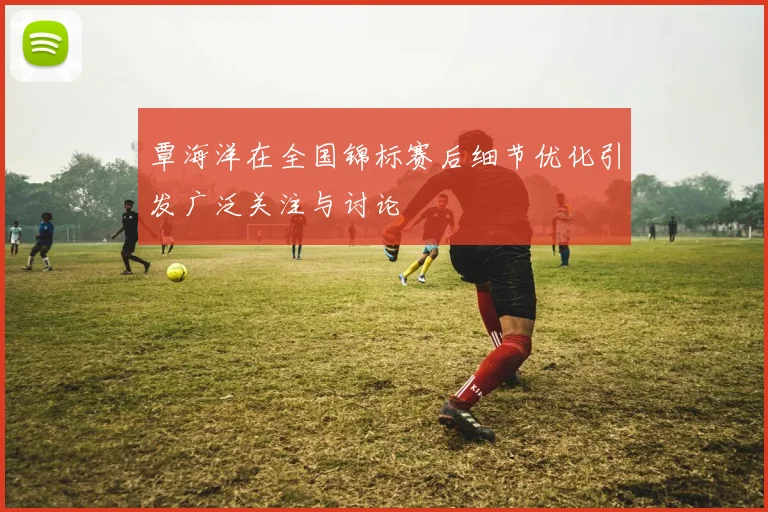 覃海洋在全国锦标赛后细节优化引发广泛关注与讨论