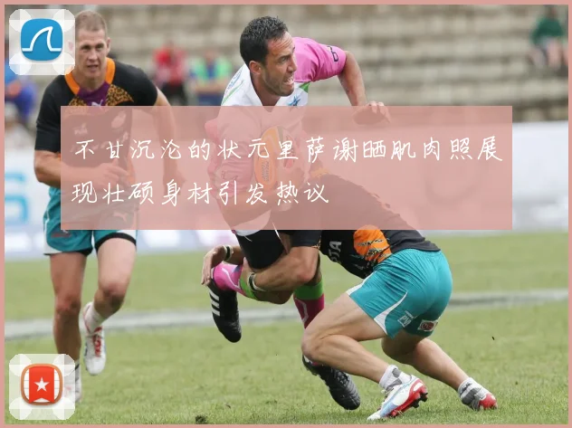不甘沉沦的状元里萨谢晒肌肉照展现壮硕身材引发热议