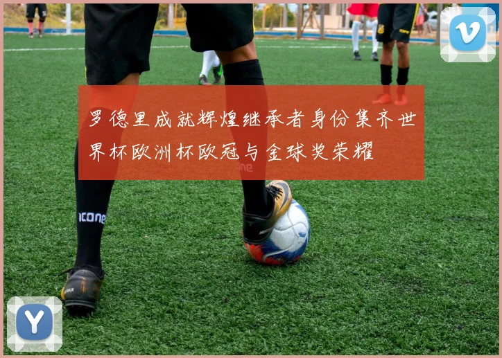 罗德里成就辉煌继承者身份集齐世界杯欧洲杯欧冠与金球奖荣耀