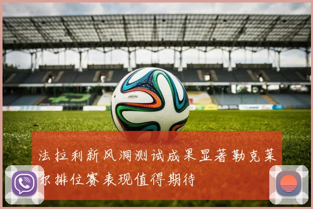 法拉利新风洞测试成果显著勒克莱尔排位赛表现值得期待