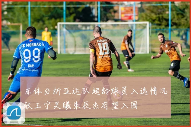 东体分析亚运队超龄球员入选情况张玉宁吴曦朱辰杰有望入围