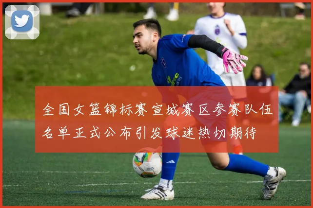 全国女篮锦标赛宣城赛区参赛队伍名单正式公布引发球迷热切期待