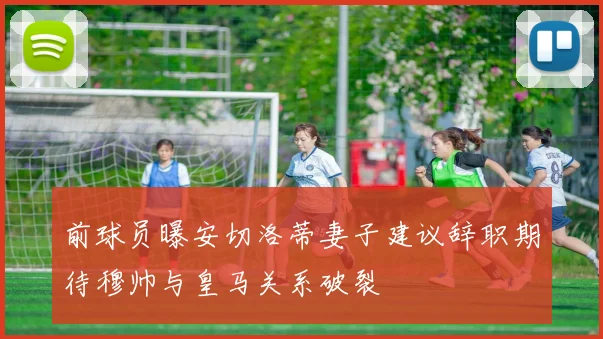 前球员曝安切洛蒂妻子建议辞职期待穆帅与皇马关系破裂