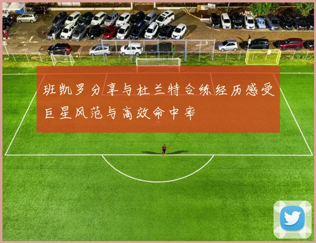 班凯罗分享与杜兰特合练经历感受巨星风范与高效命中率