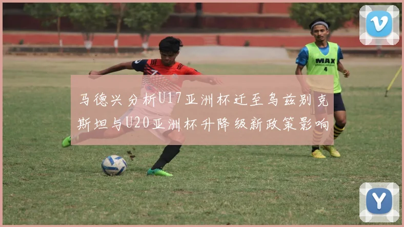 马德兴分析U17亚洲杯迁至乌兹别克斯坦与U20亚洲杯升降级新政策影响