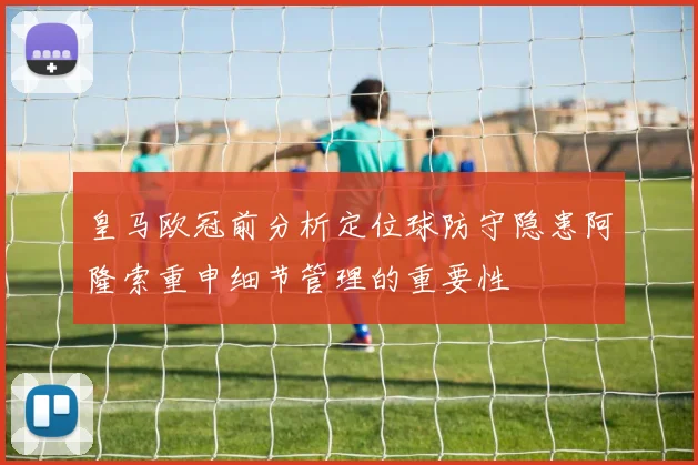 皇马欧冠前分析定位球防守隐患阿隆索重申细节管理的重要性